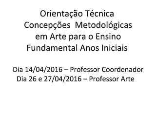 Orientação Técnica
Concepções Metodológicas
em Arte para o Ensino
Fundamental Anos Iniciais
Dia 14/04/2016 – Professor Coordenador
Dia 26 e 27/04/2016 – Professor Arte
 