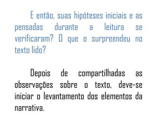 E então, suas hipóteses iniciais e as
pensadas durante a leitura se
verificaram? O que o surpreendeu no
texto lido?
Depois de compartilhadas as
observações sobre o texto, deve-se
iniciar o levantamento dos elementos da
narrativa.
 