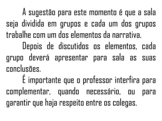 A sugestão para este momento é que a sala
seja dividida em grupos e cada um dos grupos
trabalhe com um dos elementos da narrativa.
Depois de discutidos os elementos, cada
grupo deverá apresentar para sala as suas
conclusões.
É importante que o professor interfira para
complementar, quando necessário, ou para
garantir que haja respeito entre os colegas.
 