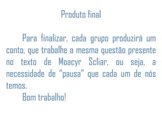 Produto final
Para finalizar, cada grupo produzirá um
conto, que trabalhe a mesma questão presente
no texto de Moacyr Scliar, ou seja, a
necessidade de “pausa” que cada um de nós
temos.
Bom trabalho!
 