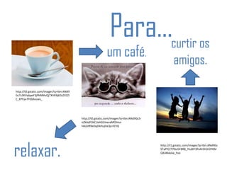 http://t0.gstatic.com/images?q=tbn:ANd9
GcTs3KVqlqwY3jPkNMuQjTXVk9j6DzZVZZi
C_KPFyx7F6S8vuwy_
http://t0.gstatic.com/images?q=tbn:ANd9GcS-
oZkAdFSbCUeh02mevaMOlma-
h6LbIR9eDqDkHujIte3jcriEVQ
http://t1.gstatic.com/images?q=tbn:ANd9Gc
STaPYLf77tbrGF8R8_YIu8IF3PoRrShSh3YKM
QXJ46skAa_hso
Para...
um café.
relaxar.
curtir os
amigos.
 