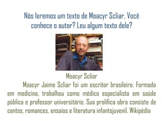 Nós leremos um texto de Moacyr Scliar. Você
conhece o autor? Leu algum texto dele?
Moacyr Scliar
Moacyr Jaime Scliar foi um escritor brasileiro. Formado
em medicina, trabalhou como médico especialista em saúde
pública e professor universitário. Sua prolífica obra consiste de
contos, romances, ensaios e literatura infantojuvenil. Wikipédia
 