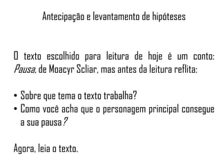 Antecipação e levantamento de hipóteses
O texto escolhido para leitura de hoje é um conto:
Pausa, de Moacyr Scliar, mas antes da leitura reflita:
• Sobre que tema o texto trabalha?
• Como você acha que o personagem principal consegue
a sua pausa?
Agora, leia o texto.
 