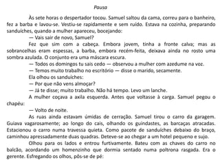 Às sete horas o despertador tocou. Samuel saltou da cama, correu para o banheiro,
fez a barba e lavou-se. Vestiu-se rapidamente e sem ruído. Estava na cozinha, preparando
sanduíches, quando a mulher apareceu, bocejando:
— Vais sair de novo, Samuel?
Fez que sim com a cabeça. Embora jovem, tinha a fronte calva; mas as
sobrancelhas eram espessas, a barba, embora recém-feita, deixava ainda no rosto uma
sombra azulada. O conjunto era uma máscara escura.
— Todos os domingos tu sais cedo — observou a mulher com azedume na voz.
— Temos muito trabalho no escritório — disse o marido, secamente.
Ela olhou os sanduíches:
— Por que não vens almoçar?
— Já te disse; muito trabalho. Não há tempo. Levo um lanche.
A mulher coçava a axila esquerda. Antes que voltasse à carga. Samuel pegou o
chapéu:
— Volto de noite.
As ruas ainda estavam úmidas de cerração. Samuel tirou o carro da garagem.
Guiava vagarosamente; ao longo do cais, olhando os guindastes, as barcaças atracadas.
Estacionou o carro numa travessa quieta. Como pacote de sanduíches debaixo do braço,
caminhou apressadamente duas quadras. Deteve-se ao chegar a um hotel pequeno e sujo.
Olhou para os lados e entrou furtivamente. Bateu com as chaves do carro no
balcão, acordando um homenzinho que dormia sentado numa poltrona rasgada. Era o
gerente. Esfregando os olhos, pôs-se de pé:
Pausa
 