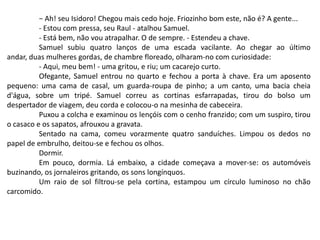 − Ah! seu Isidoro! Chegou mais cedo hoje. Friozinho bom este, não é? A gente...
- Estou com pressa, seu Raul - atalhou Samuel.
- Está bem, não vou atrapalhar. O de sempre. - Estendeu a chave.
Samuel subiu quatro lanços de uma escada vacilante. Ao chegar ao último
andar, duas mulheres gordas, de chambre floreado, olharam-no com curiosidade:
- Aqui, meu bem! - uma gritou, e riu; um cacarejo curto.
Ofegante, Samuel entrou no quarto e fechou a porta à chave. Era um aposento
pequeno: uma cama de casal, um guarda-roupa de pinho; a um canto, uma bacia cheia
d'água, sobre um tripé. Samuel correu as cortinas esfarrapadas, tirou do bolso um
despertador de viagem, deu corda e colocou-o na mesinha de cabeceira.
Puxou a colcha e examinou os lençóis com o cenho franzido; com um suspiro, tirou
o casaco e os sapatos, afrouxou a gravata.
Sentado na cama, comeu vorazmente quatro sanduíches. Limpou os dedos no
papel de embrulho, deitou-se e fechou os olhos.
Dormir.
Em pouco, dormia. Lá embaixo, a cidade começava a mover-se: os automóveis
buzinando, os jornaleiros gritando, os sons longínquos.
Um raio de sol filtrou-se pela cortina, estampou um círculo luminoso no chão
carcomido.
 