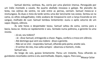 Samuel dormia; sonhava. Nu, corria por uma planície imensa. Perseguido por
um índio montado a cavalo. No quarto abafado ressoava o galope. No planalto da
testa, nas colinas do ventre, no vale entre as pernas, corriam. Samuel mexia-se e
resmungava. Às duas e meia da tarde sentiu uma dor lancinante nas costas. Sentou-se na
cama, os olhos esbugalhados; índio acabara de trespassá-lo com a lança Esvaindo-se em
sangue, molhado de suor. Samuel tombou lentamente: ouviu o apito soturno de um
vapor. Depois, silêncio.
Às sete horas o despertador tocou. Samuel saltou da cama, correu para a
bacia, lavou-se. Vestiu-se rapidamente e saiu. Sentado numa poltrona, o gerente lia uma
revista.
- Já vai, seu Isidoro?
- Já - disse Samuel, entregando a chave. Pagou, conferiu o troco em silêncio.
- Até domingo que vem seu Isidoro - disse o gerente.
- Não sei se virei - respondeu Samuel, olhando pela porta; anoite caía.
- O senhor diz isto, mas volta sempre - observou o homem, rindo.
Samuel saiu.
Ao longo do cais, guiava lentamente. Parou um instante, ficou olhando os
guindastes recortados contra o céu avermelhado. Depois, seguiu. Para casa.
Moacyr Scliar
 