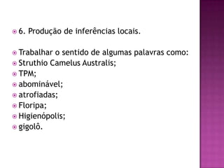 6. Produção de inferências locais.
 Trabalhar o sentido de algumas palavras como:
 Struthio Camelus Australis;
 TPM;
 abominável;
 atrofiadas;
 Floripa;
 Higienópolis;
 gigolô.
 