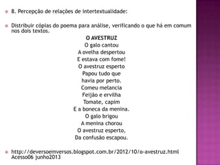  8. Percepção de relações de intertextualidade:
 Distribuir cópias do poema para análise, verificando o que há em comum
nos dois textos.
O AVESTRUZ
O galo cantou
A ovelha despertou
E estava com fome!
O avestruz esperto
Papou tudo que
havia por perto.
Comeu melancia
Feijão e ervilha
Tomate, capim
E a boneca da menina.
O galo brigou
A menina chorou
O avestruz esperto,
Da confusão escapou.
 http://deversoemversos.blogspot.com.br/2012/10/o-avestruz.html
Acesso06 junho2013.
 
