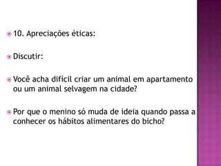  10. Apreciações éticas:
 Discutir:
 Você acha difícil criar um animal em apartamento
ou um animal selvagem na cidade?
 Por que o menino só muda de ideia quando passa a
conhecer os hábitos alimentares do bicho?
 
