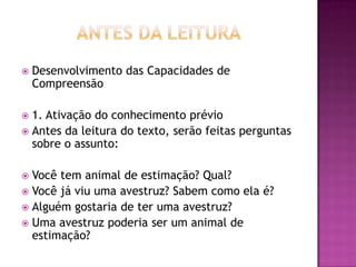  Desenvolvimento das Capacidades de
Compreensão
 1. Ativação do conhecimento prévio
 Antes da leitura do texto, serão feitas perguntas
sobre o assunto:
 Você tem animal de estimação? Qual?
 Você já viu uma avestruz? Sabem como ela é?
 Alguém gostaria de ter uma avestruz?
 Uma avestruz poderia ser um animal de
estimação?
 