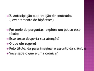  2. Antecipação ou predição de conteúdos
(Levantamento de hipóteses)
 Por meio de perguntas, explore um pouco esse
título:
 Esse texto desperta sua atenção?
 O que ele sugere?
 Pelo título, dá para imaginar o assunto da crônica?
 Você sabe o que é uma crônica?
 