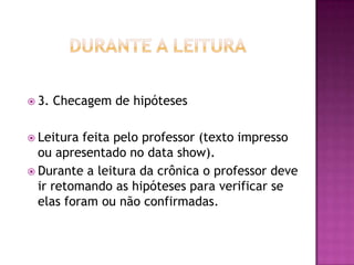  3. Checagem de hipóteses
 Leitura feita pelo professor (texto impresso
ou apresentado no data show).
 Durante a leitura da crônica o professor deve
ir retomando as hipóteses para verificar se
elas foram ou não confirmadas.
 