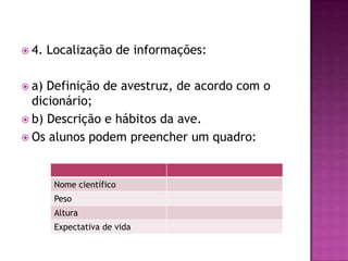  4. Localização de informações:
 a) Definição de avestruz, de acordo com o
dicionário;
 b) Descrição e hábitos da ave.
 Os alunos podem preencher um quadro:
Nome científico
Peso
Altura
Expectativa de vida
 