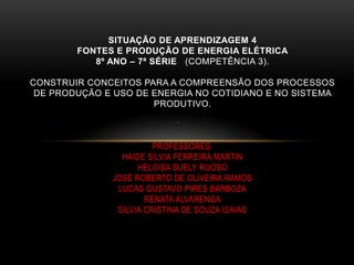 .
SITUAÇÃO DE APRENDIZAGEM 4
FONTES E PRODUÇÃO DE ENERGIA ELÉTRICA
8º ANO – 7ª SÉRIE (COMPETÊNCIA 3).
CONSTRUIR CONCEITOS PARA A COMPREENSÃO DOS PROCESSOS
DE PRODUÇÃO E USO DE ENERGIA NO COTIDIANO E NO SISTEMA
PRODUTIVO.
PROFESSORES:
HAIDE SILVIA FERREIRA MARTIN
HELOISA SUELY RUOSO
JOSÉ ROBERTO DE OLIVEIRA RAMOS
LUCAS GUSTAVO PIRES BARBOZA
RENATA ALVARENGA
SILVIA CRISTINA DE SOUZA ISAIAS
 