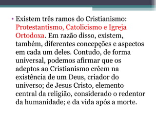 • Existem três ramos do Cristianismo:
Protestantismo, Catolicismo e Igreja
Ortodoxa. Em razão disso, existem,
também, diferentes concepções e aspectos
em cada um deles. Contudo, de forma
universal, podemos afirmar que os
adeptos ao Cristianismo crêem na
existência de um Deus, criador do
universo; de Jesus Cristo, elemento
central da religião, considerado o redentor
da humanidade; e da vida após a morte.
 
