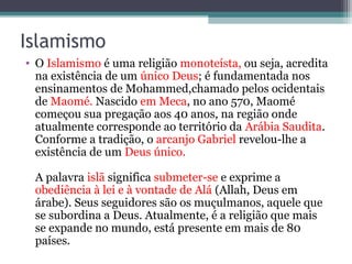 Islamismo
• O Islamismo é uma religião monoteísta, ou seja, acredita
na existência de um único Deus; é fundamentada nos
ensinamentos de Mohammed,chamado pelos ocidentais
de Maomé. Nascido em Meca, no ano 570, Maomé
começou sua pregação aos 40 anos, na região onde
atualmente corresponde ao território da Arábia Saudita.
Conforme a tradição, o arcanjo Gabriel revelou-lhe a
existência de um Deus único.
A palavra islã significa submeter-se e exprime a
obediência à lei e à vontade de Alá (Allah, Deus em
árabe). Seus seguidores são os muçulmanos, aquele que
se subordina a Deus. Atualmente, é a religião que mais
se expande no mundo, está presente em mais de 80
países.
 