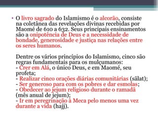 • O livro sagrado do Islamismo é o alcorão, consiste
na coletânea das revelações divinas recebidas por
Maomé de 610 a 632. Seus principais ensinamentos
são a onipotência de Deus e a necessidade de
bondade, generosidade e justiça nas relações entre
os seres humanos.
Dentre os vários princípios do Islamismo, cinco são
regras fundamentais para os mulçumanos:
- Crer em Alá, o único Deus, e em Maomé, seu
profeta;
- Realizar cinco orações diárias comunitárias (sãlat);
- Ser generoso para com os pobres e dar esmolas;
- Obedecer ao jejum religioso durante o ramadã
(mês anual de jejum);
- Ir em peregrinação à Meca pelo menos uma vez
durante a vida (hajj).
 