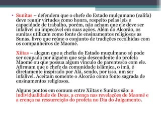• Sunitas – defendem que o chefe do Estado mulçumano (califa)
deve reunir virtudes como honra, respeito pelas leis e
capacidade de trabalho, porém, não acham que ele deve ser
infalível ou impecável em suas ações. Além do Alcorão, os
sunitas utilizam como fonte de ensinamentos religiosos as
Sunas, livro que reúne o conjunto de tradições recolhidas com
os companheiros de Maomé.
Xiitas – alegam que a chefia do Estado muçulmano só pode
ser ocupada por alguém que seja descendente do profeta
Maomé ou que possua algum vínculo de parentesco com ele.
Afirmam que o chefe da comunidade islâmica, o imã, é
diretamente inspirado por Alá, sendo, por isso, um ser
infalível. Aceitam somente o Alcorão como fonte sagrada de
ensinamentos religiosos.
Alguns pontos em comum entre Xiitas e Sunitas são: a
individualidade de Deus, a crença nas revelações de Maomé e
a crença na ressurreição do profeta no Dia do Julgamento.
 