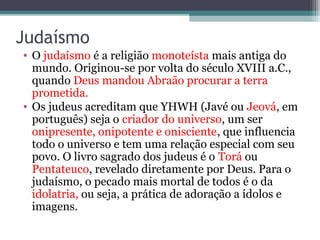 Judaísmo
• O judaísmo é a religião monoteísta mais antiga do
mundo. Originou-se por volta do século XVIII a.C.,
quando Deus mandou Abraão procurar a terra
prometida.
• Os judeus acreditam que YHWH (Javé ou Jeová, em
português) seja o criador do universo, um ser
onipresente, onipotente e onisciente, que influencia
todo o universo e tem uma relação especial com seu
povo. O livro sagrado dos judeus é o Torá ou
Pentateuco, revelado diretamente por Deus. Para o
judaísmo, o pecado mais mortal de todos é o da
idolatria, ou seja, a prática de adoração a ídolos e
imagens.
 