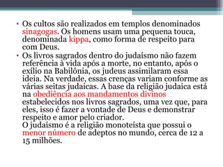 • Os cultos são realizados em templos denominados
sinagogas. Os homens usam uma pequena touca,
denominada kippa, como forma de respeito para
com Deus.
• Os livros sagrados dentro do judaísmo não fazem
referência à vida após a morte, no entanto, após o
exílio na Babilônia, os judeus assimilaram essa
ideia. Na verdade, essas crenças variam conforme as
várias seitas judaicas. A base da religião judaica está
na obediência aos mandamentos divinos
estabelecidos nos livros sagrados, uma vez que, para
eles, isso é fazer a vontade de Deus e demonstrar
respeito e amor pelo criador.
O judaísmo é a religião monoteísta que possui o
menor número de adeptos no mundo, cerca de 12 a
15 milhões.
 