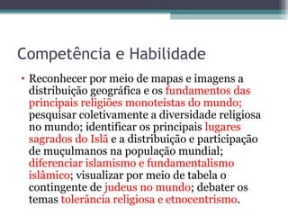 Competência e Habilidade
• Reconhecer por meio de mapas e imagens a
distribuição geográfica e os fundamentos das
principais religiões monoteístas do mundo;
pesquisar coletivamente a diversidade religiosa
no mundo; identificar os principais lugares
sagrados do Islã e a distribuição e participação
de muçulmanos na população mundial;
diferenciar islamismo e fundamentalismo
islâmico; visualizar por meio de tabela o
contingente de judeus no mundo; debater os
temas tolerância religiosa e etnocentrismo.
 