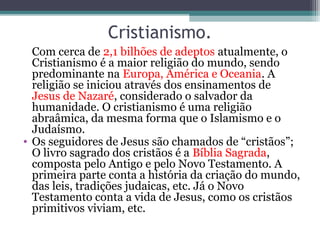 Cristianismo.
Com cerca de 2,1 bilhões de adeptos atualmente, o
Cristianismo é a maior religião do mundo, sendo
predominante na Europa, América e Oceania. A
religião se iniciou através dos ensinamentos de
Jesus de Nazaré, considerado o salvador da
humanidade. O cristianismo é uma religião
abraâmica, da mesma forma que o Islamismo e o
Judaísmo.
• Os seguidores de Jesus são chamados de “cristãos”;
O livro sagrado dos cristãos é a Bíblia Sagrada,
composta pelo Antigo e pelo Novo Testamento. A
primeira parte conta a história da criação do mundo,
das leis, tradições judaicas, etc. Já o Novo
Testamento conta a vida de Jesus, como os cristãos
primitivos viviam, etc.
 
