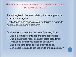 HABILIDADES A SEREM EXPLORADAS ANTES DA LEITURA
INTEGRAL DO TEXTO
 Antecipação do tema ou ideia principal a partir do
exame de imagens.
 Explicitação das expectativas de leitura a partir da
análise dos índices anteriores.
 Oralmente, apresentar as questões seguintes:
 Qual é o tema presente nas imagens observadas?
 Que experiências vocês possuem sobre esse tema?
(reativar as lembranças pessoais dos alunos)
 Qual deve ser o tema do texto que vamos ler?
 Como esse tema pode ser explorado em uma crônica?
 