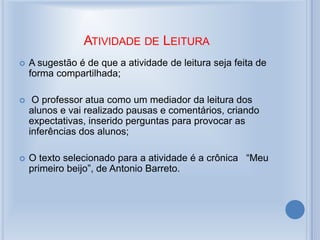 ATIVIDADE DE LEITURA
 A sugestão é de que a atividade de leitura seja feita de
forma compartilhada;
 O professor atua como um mediador da leitura dos
alunos e vai realizado pausas e comentários, criando
expectativas, inserido perguntas para provocar as
inferências dos alunos;
 O texto selecionado para a atividade é a crônica “Meu
primeiro beijo”, de Antonio Barreto.
 