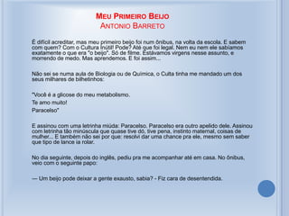 MEU PRIMEIRO BEIJO
ANTONIO BARRETO
É difícil acreditar, mas meu primeiro beijo foi num ônibus, na volta da escola. E sabem
com quem? Com o Cultura Inútil! Pode? Até que foi legal. Nem eu nem ele sabíamos
exatamente o que era "o beijo". Só de filme. Estávamos virgens nesse assunto, e
morrendo de medo. Mas aprendemos. E foi assim...
Não sei se numa aula de Biologia ou de Química, o Culta tinha me mandado um dos
seus milhares de bilhetinhos:
"Você é a glicose do meu metabolismo.
Te amo muito!
Paracelso"
E assinou com uma letrinha miúda: Paracelso. Paracelso era outro apelido dele. Assinou
com letrinha tão minúscula que quase tive dó, tive pena, instinto maternal, coisas de
mulher... E também não sei por que: resolvi dar uma chance pra ele, mesmo sem saber
que tipo de lance ia rolar.
No dia seguinte, depois do inglês, pediu pra me acompanhar até em casa. No ônibus,
veio com o seguinte papo:
― Um beijo pode deixar a gente exausto, sabia? - Fiz cara de desentendida.
 