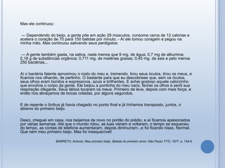 Mas ele continuou:
― Dependendo do beijo, a gente põe em ação 29 músculos, consome cerca de 12 calorias e
acelera o coração de 70 para 150 batidas por minuto. - Aí ele tomou coragem e pegou na
minha mão. Mas continuou salivando seus perdigotos:
― A gente também gasta, na saliva, nada menos que 9 mg. de água; 0,7 mg de albumina;
0,18 g de substâncias orgânica; 0,711 mg. de matérias graxas; 0,45 mg. de sais e pelo menos
250 bactérias...
Aí o bactéria falante aproximou o rosto do meu e, tremendo, tirou seus óculos, tirou os meus, e
ficamos nos olhando, de pertinho. O bastante para que eu descobrisse que, sem os óculos,
seus olhos eram bonitos e expressivos, azuis e brilhantes. E achei gostoso aquele calorzinho
que envolvia o corpo da gente. Ele beijou a pontinha do meu nariz, fechei os olhos e senti sua
respiração ofegante. Seus lábios tocaram os meus. Primeiro de leve, depois com mais força, e
então nos abraçamos de bocas coladas, por alguns segundos.
E de repente o ônibus já havia chegado no ponto final e já tínhamos transposto, juntos, o
abismo do primeiro beijo.
Desci, cheguei em casa, nos beijamos de novo no portão do prédio, e aí ficamos apaixonados
por várias semanas. Até que o mundo rolou, as luas vieram e voltaram, o tempo se esqueceu
do tempo, as contas de telefone aumentaram, depois diminuíram...e foi ficando nisso. Normal.
Que nem meu primeiro beijo. Mas foi inesquecível!
BARRETO, Antonio. Meu primeiro beijo. Balada do primeiro amor. São Paulo: FTD, 1977. p. 134-6.
 