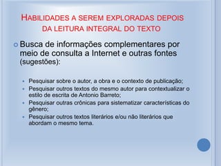 HABILIDADES A SEREM EXPLORADAS DEPOIS
DA LEITURA INTEGRAL DO TEXTO
 Busca de informações complementares por
meio de consulta a Internet e outras fontes
(sugestões):
 Pesquisar sobre o autor, a obra e o contexto de publicação;
 Pesquisar outros textos do mesmo autor para contextualizar o
estilo de escrita de Antonio Barreto;
 Pesquisar outras crônicas para sistematizar características do
gênero;
 Pesquisar outros textos literários e/ou não literários que
abordam o mesmo tema.
 