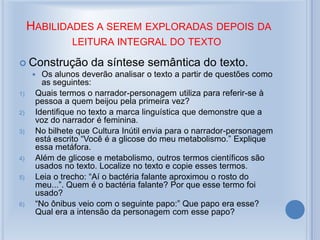 HABILIDADES A SEREM EXPLORADAS DEPOIS DA
LEITURA INTEGRAL DO TEXTO
 Construção da síntese semântica do texto.
 Os alunos deverão analisar o texto a partir de questões como
as seguintes:
1) Quais termos o narrador-personagem utiliza para referir-se à
pessoa a quem beijou pela primeira vez?
2) Identifique no texto a marca linguística que demonstre que a
voz do narrador é feminina.
3) No bilhete que Cultura Inútil envia para o narrador-personagem
está escrito “Você é a glicose do meu metabolismo.” Explique
essa metáfora.
4) Além de glicose e metabolismo, outros termos científicos são
usados no texto. Localize no texto e copie esses termos.
5) Leia o trecho: “Aí o bactéria falante aproximou o rosto do
meu...”. Quem é o bactéria falante? Por que esse termo foi
usado?
6) “No ônibus veio com o seguinte papo:” Que papo era esse?
Qual era a intensão da personagem com esse papo?
 