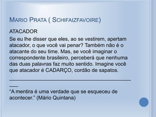 MARIO PRATA ( SCHIFAIZFAVOIRE)
ATACADOR
Se eu lhe disser que eles, ao se vestirem, apertam
atacador, o que você vai penar? Também não é o
atacante do seu time. Mas, se você imaginar o
correspondente brasileiro, perceberá que nenhuma
das duas palavras faz muito sentido. Imagine você
que atacador é CADARÇO, cordão de sapatos.
__________________________________________
___
“A mentira é uma verdade que se esqueceu de
acontecer.” (Mário Quintana)
 