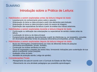 SUMÁRIO
Introdução sobre a Prática de Leitura:
 Habilidades a serem exploradas antes da leitura integral do texto
 Levantamento do conhecimento prévio sobre o assunto;
 Antecipação do tema ou ideia principal a partir dos elementos para textuais;
 Antecipação do tema ou ideia principal a partir do exame de imagens;
 Explicitação das expectativas de leitura a partir da análise dos índices anteriores.
 Habilidades a serem exploradas durante a leitura integral do texto
 Confirmação ou retificação das antecipações ou expectativas de sentido criadas antes da
leitura;
 Localização do tema ou da ideia principal;
 Esclarecimento de palavras desconhecidas a partir de inferências ou, se necessário, consultas
em dicionários.diferentes fontes de pesquisa (dicionários,enciclopédias, jornais, revistas).
 Habilidades a serem exploradas depois da leitura integral do texto
 Busca de informações complementares por meio de diferentes fontes de pesquisa
(dicionários,enciclopédias, jornais, revistas);
 Construção da síntese semântica do texto;
 Troca de impressões a respeito dos textos lidos, fornecendo indicações para sustentação de sua
leitura e acolhendo outras posições;
 Avaliação crítica do texto;
 Atividade de produção escrita ( artigo de opinião).
 Considerações Finais
Planejamento de aula em acordo com o Currículo do Estado de São Paulo;
 Oferecimento de uma atividade pedagógica que possibilite aprendizagem.
 
