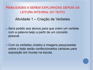 HABILIDADES A SEREM EXPLORADAS DEPOIS DA
LEITURA INTEGRAL DO TEXTO
Atividade 1 – Criação de Verbetes
 Será pedido aos alunos para que criem um verbete
com a palavra beijo a partir de um conceito
pessoal.
 Com os verbetes criados e imagens pesquisadas
sobre o beijo serão confeccionados cartazes para
exposição em murais na escola.
 