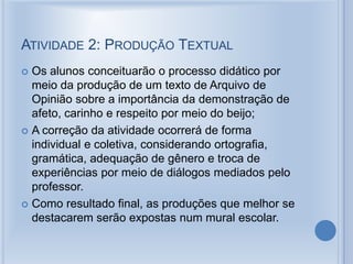 ATIVIDADE 2: PRODUÇÃO TEXTUAL
 Os alunos conceituarão o processo didático por
meio da produção de um texto de Arquivo de
Opinião sobre a importância da demonstração de
afeto, carinho e respeito por meio do beijo;
 A correção da atividade ocorrerá de forma
individual e coletiva, considerando ortografia,
gramática, adequação de gênero e troca de
experiências por meio de diálogos mediados pelo
professor.
 Como resultado final, as produções que melhor se
destacarem serão expostas num mural escolar.
 