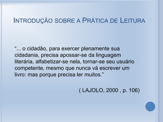 INTRODUÇÃO SOBRE A PRÁTICA DE LEITURA
“... o cidadão, para exercer plenamente sua
cidadania, precisa apossar-se da linguagem
literária, alfabetizar-se nela, tornar-se seu usuário
competente, mesmo que nunca vá escrever um
livro: mas porque precisa ler muitos.”
( LAJOLO, 2000 , p. 106)
 
