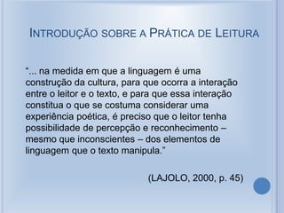INTRODUÇÃO SOBRE A PRÁTICA DE LEITURA
“... na medida em que a linguagem é uma
construção da cultura, para que ocorra a interação
entre o leitor e o texto, e para que essa interação
constitua o que se costuma considerar uma
experiência poética, é preciso que o leitor tenha
possibilidade de percepção e reconhecimento –
mesmo que inconscientes – dos elementos de
linguagem que o texto manipula.”
(LAJOLO, 2000, p. 45)
 