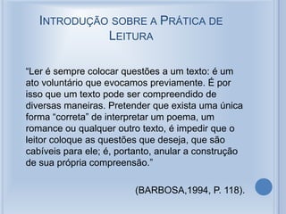 INTRODUÇÃO SOBRE A PRÁTICA DE
LEITURA
“Ler é sempre colocar questões a um texto: é um
ato voluntário que evocamos previamente. É por
isso que um texto pode ser compreendido de
diversas maneiras. Pretender que exista uma única
forma “correta” de interpretar um poema, um
romance ou qualquer outro texto, é impedir que o
leitor coloque as questões que deseja, que são
cabíveis para ele; é, portanto, anular a construção
de sua própria compreensão.”
(BARBOSA,1994, P. 118).
 