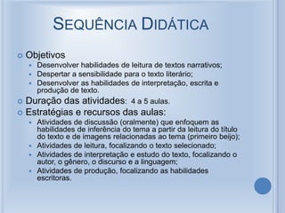 SEQUÊNCIA DIDÁTICA
 Objetivos
 Desenvolver habilidades de leitura de textos narrativos;
 Despertar a sensibilidade para o texto literário;
 Desenvolver as habilidades de interpretação, escrita e
produção de texto.
 Duração das atividades: 4 a 5 aulas.
 Estratégias e recursos das aulas:
 Atividades de discussão (oralmente) que enfoquem as
habilidades de inferência do tema a partir da leitura do título
do texto e de imagens relacionadas ao tema (primeiro beijo);
 Atividades de leitura, focalizando o texto selecionado;
 Atividades de interpretação e estudo do texto, focalizando o
autor, o gênero, o discurso e a linguagem;
 Atividades de produção, focalizando as habilidades
escritoras.
 