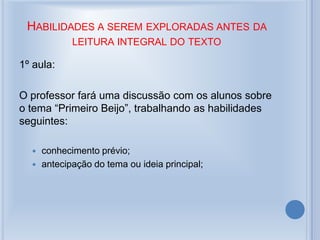 HABILIDADES A SEREM EXPLORADAS ANTES DA
LEITURA INTEGRAL DO TEXTO
1º aula:
O professor fará uma discussão com os alunos sobre
o tema “Primeiro Beijo”, trabalhando as habilidades
seguintes:
 conhecimento prévio;
 antecipação do tema ou ideia principal;
 