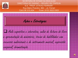 SECRETARIA DE ESTADO DA EDUCAÇÃO
DIRETORIA DE ENSINO – REGIÃO DE ITAPEVA
E.E. “PROF. OTÁVIO FERRARI”
Rua Mário Prandini, 962 – Jd. Ferrari
Cód.CIE 015.404
Fone: (015) 3522.0303

Ações e Estratégias:
 Aula expositiva e interativa; aulas de leitura do livro
e apresentação da minissérie; treino de habilidades com
recursos audiovisuais e de instrumento musical; expressão
corporal; dramatização.

 