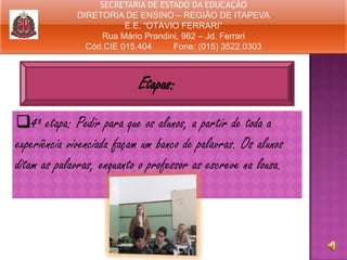SECRETARIA DE ESTADO DA EDUCAÇÃO
DIRETORIA DE ENSINO – REGIÃO DE ITAPEVA
E.E. “OTÁVIO FERRARI”
Rua Mário Prandini, 962 – Jd. Ferrari
Cód.CIE 015.404
Fone: (015) 3522.0303

Etapas:
4ª etapa: Pedir para que os alunos, a partir de toda a
experiência vivenciada façam um banco de palavras. Os alunos
ditam as palavras, enquanto o professor as escreve na lousa.

 
