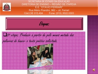 SECRETARIA DE ESTADO DA EDUCAÇÃO
DIRETORIA DE ENSINO – REGIÃO DE ITAPEVA
E.E. “OTÁVIO FERRARI”
Rua Mário Prandini, 962 – Jd. Ferrari
Cód.CIE 015.404
Fone: (015) 3522.0303

Etapas:
5ª etapa: Produzir a partir de pelo menos metade das
palavras do banco- o texto poético solicitado.

 