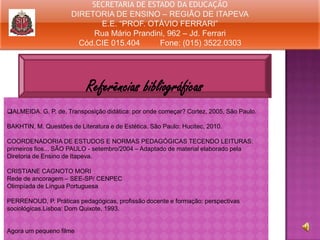 SECRETARIA DE ESTADO DA EDUCAÇÃO
DIRETORIA DE ENSINO – REGIÃO DE ITAPEVA
E.E. “PROF. OTÁVIO FERRARI”
Rua Mário Prandini, 962 – Jd. Ferrari
Cód.CIE 015.404
Fone: (015) 3522.0303

Referências bibliográficas
ALMEIDA. G. P. de. Transposição didática: por onde começar? Cortez, 2005, São Paulo.
BAKHTIN, M. Questões de Literatura e de Estética. São Paulo: Hucitec, 2010.
COORDENADORIA DE ESTUDOS E NORMAS PEDAGÓGICAS TECENDO LEITURAS:
primeiros fios... SÃO PAULO - setembro/2004 – Adaptado de material elaborado pela
Diretoria de Ensino de Itapeva.
CRISTIANE CAGNOTO MORI
Rede de ancoragem – SEE-SP/ CENPEC
Olimpíada de Língua Portuguesa
PERRENOUD, P. Práticas pedagógicas, profissão docente e formação: perspectivas
sociológicas.Lisboa: Dom Quixote, 1993.

Agora um pequeno filme

 