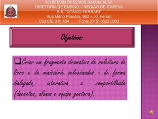 SECRETARIA DE ESTADO DA EDUCAÇÃO
DIRETORIA DE ENSINO – REGIÃO DE ITAPEVA
E.E. “OTÁVIO FERRARI”
Rua Mário Prandini, 962 – Jd. Ferrari
Cód.CIE 015.404
Fone: (015) 3522.0303

Objetivos:
Criar um fragmento dramático de releitura do
livro e da minissérie selecionados - de forma
dialogada, interativa e compartilhada
(docentes, alunos e equipe gestora).

 