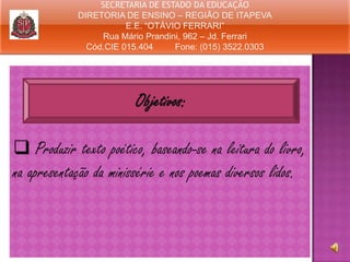 SECRETARIA DE ESTADO DA EDUCAÇÃO
DIRETORIA DE ENSINO – REGIÃO DE ITAPEVA
E.E. “OTÁVIO FERRARI”
Rua Mário Prandini, 962 – Jd. Ferrari
Cód.CIE 015.404
Fone: (015) 3522.0303

Objetivos:
 Produzir texto poético, baseando-se na leitura do livro,
na apresentação da minissérie e nos poemas diversos lidos.

 