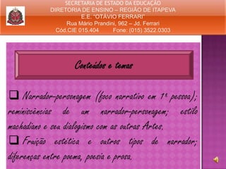 SECRETARIA DE ESTADO DA EDUCAÇÃO
DIRETORIA DE ENSINO – REGIÃO DE ITAPEVA
E.E. “OTÁVIO FERRARI”
Rua Mário Prandini, 962 – Jd. Ferrari
Cód.CIE 015.404
Fone: (015) 3522.0303

Conteúdos e temas
 Narrador-personagem (foco narrativo em 1ª pessoa);
reminiscências de um narrador-personagem; estilo
machadiano e seu dialogismo com as outras Artes.
 Fruição estética e outros tipos de narrador;
diferenças entre poema, poesia e prosa.

 