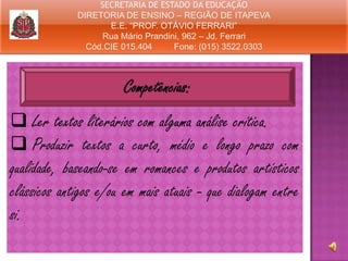 SECRETARIA DE ESTADO DA EDUCAÇÃO
DIRETORIA DE ENSINO – REGIÃO DE ITAPEVA
E.E. “PROF. OTÁVIO FERRARI”
Rua Mário Prandini, 962 – Jd. Ferrari
Cód.CIE 015.404
Fone: (015) 3522.0303

Competências:
 Ler textos literários com alguma análise crítica.
 Produzir textos a curto, médio e longo prazo com
qualidade, baseando-se em romances e produtos artísticos
clássicos antigos e/ou em mais atuais - que dialogam entre
si.

 