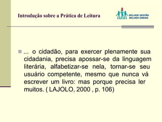 Introdução sobre a Prática de Leitura
 ... o cidadão, para exercer plenamente sua
cidadania, precisa apossar-se da linguagem
literária, alfabetizar-se nela, tornar-se seu
usuário competente, mesmo que nunca vá
escrever um livro: mas porque precisa ler
muitos. ( LAJOLO, 2000 , p. 106)
 